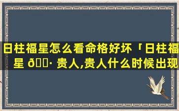 日柱福星怎么看命格好坏「日柱福星 🌷 贵人,贵人什么时候出现」